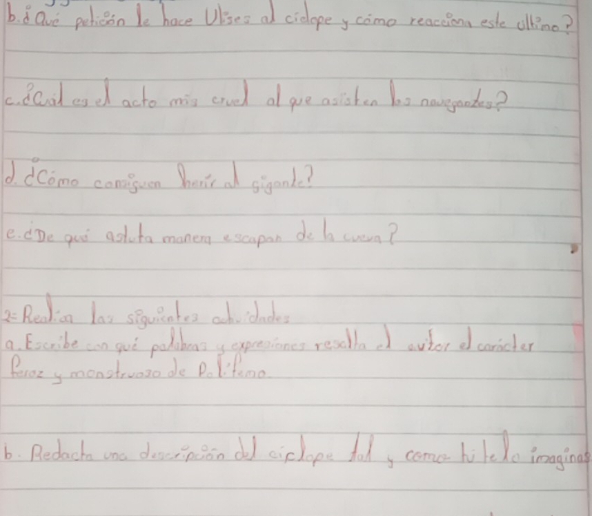 8Gve pericon le hace Uises al cielopey como reaceionn este ollino? 
c. dCod esdh acto mis cruel a goe asishen bo0 navegode? 
d. dComo conisun hents a siganle? 
e. dDe goo ast ta manerg escapan de b cusua? 
2 Reakion las seuiates ach cdadkes 
a Excribe can guò polobeas y expresiones resdllad outor d carcler 
Peroz y monstruoso de Po lifemo 
6. Redach one deernion ded cielope foody come hilelo imagina