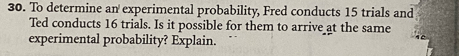 To determine an experimental probability, Fred conducts 15 trials and 
Ted conducts 16 trials. Is it possible for them to arrive at the same 
experimental probability? Explain.