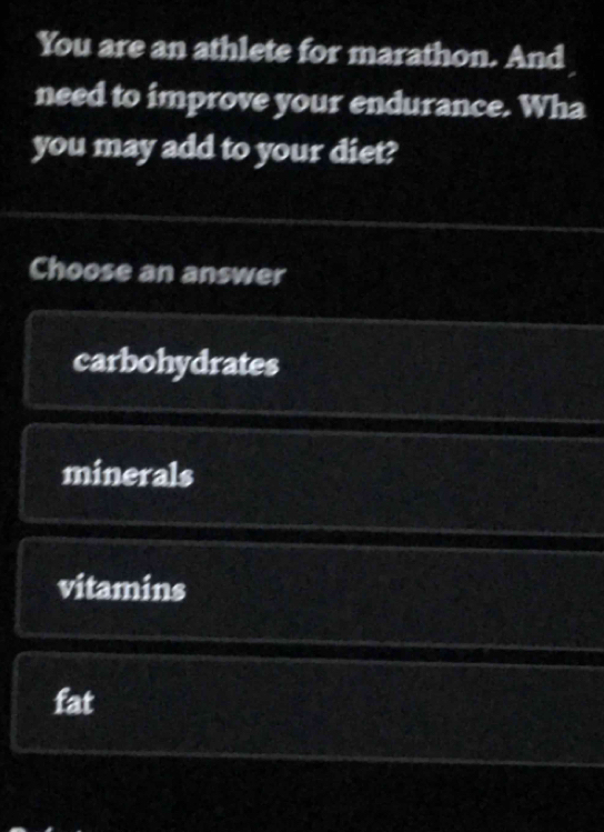 You are an athlete for marathon. And
need to improve your endurance. Wha
you may add to your diet?
Choose an answer
carbohydrates
minerals
vitamins
fat