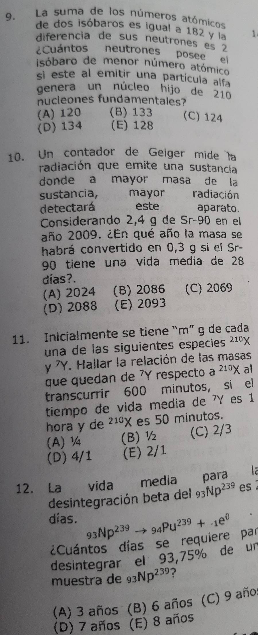 La suma de los números atómicos
de dos isóbaros es igual a 182 y la 1
diferencia de sus neutrones es 2
¿Cuántos neutrones posee el
isóbaro de menor número atómico
si este al emitir una partícula alfa
genera un núcleo hijo de 210
nucieones fundamentales?
(A) 120 (B) 133 (C) 124
(D) 134 (E) 128
10. Un contador de Geiger mide la
radiación que emite una sustancia
donde a mayor masa de la
sustancia, mayor radiación
detectará este aparato.
Considerando 2,4 g de Sr-90 en el
año 2009. ¿En qué año la masa se
habrá convertido en 0,3 g si el Sr-
90 tiene una vida media de 28
días?.
(A) 2024 (B) 2086 (C) 2069
(D) 2088 (E) 2093
11. Inicialmente se tiene “m” g de cada
una de las siguientes especies 210) I
y 7Y. Hallar la relación de las masas
que quedan de 7Y respecto a 210) K al
transcurrir 600 minutos, si el
tiempo de vida media de 7Y es 1
hora y de^(210)X es 50 minutos.
(A) ¼ (B) ½ (C) 2/3
(D) 4/1 (E) 2/1
12. La vida media para 
desintegración beta del 93Np^(239) es2
días. 93Np^(239)to 94PU^(239)+-1e^0
¿Cuántos días se requiere par
desintegrar el 93,75% de un
muestra de 93Np^(239) ?
(A) 3 años (B) 6 años (C) 9 año
(D) 7 años (E) 8 años