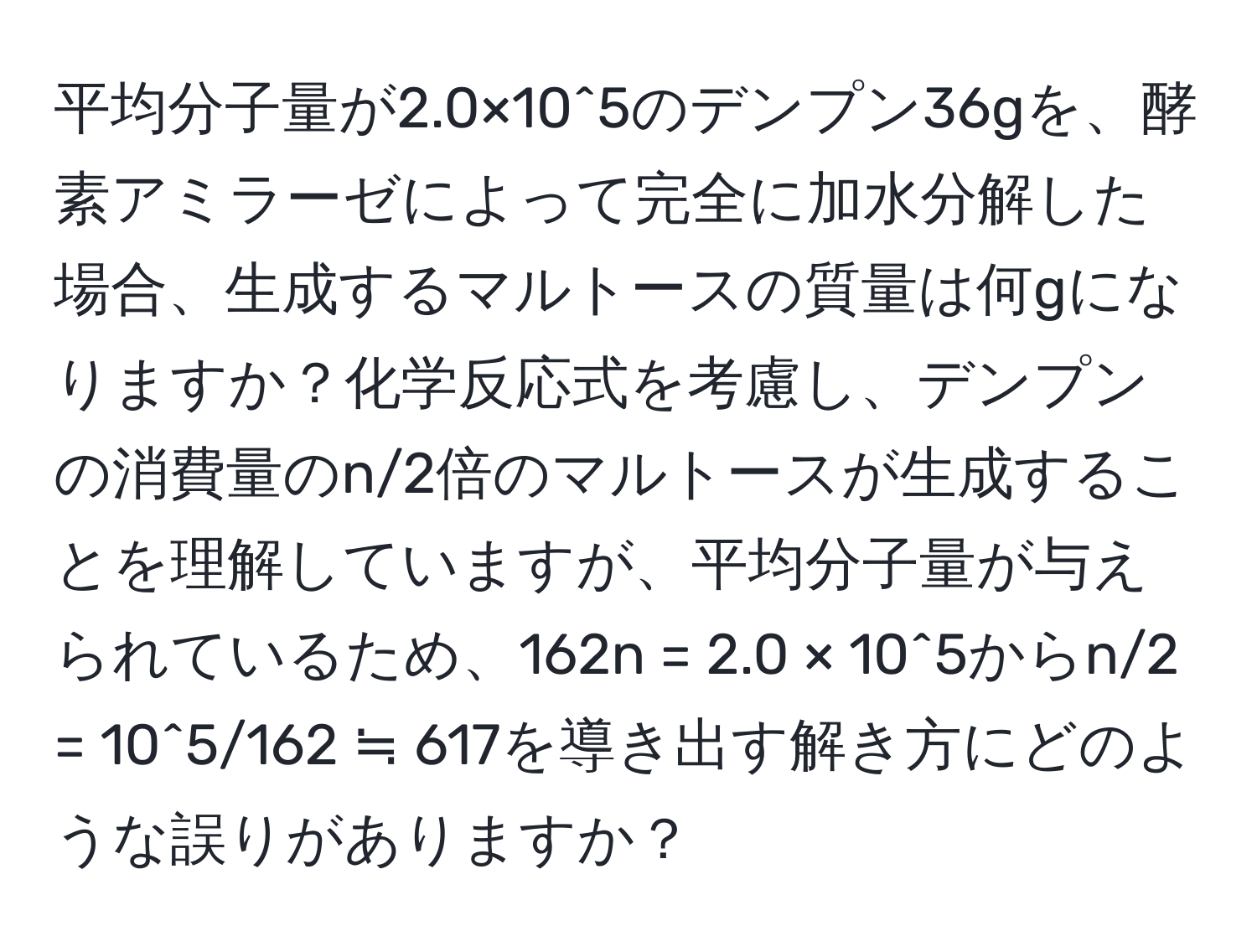 平均分子量が2.0×10^5のデンプン36gを、酵素アミラーゼによって完全に加水分解した場合、生成するマルトースの質量は何gになりますか？化学反応式を考慮し、デンプンの消費量のn/2倍のマルトースが生成することを理解していますが、平均分子量が与えられているため、162n = 2.0 × 10^5からn/2 = 10^5/162 ≒ 617を導き出す解き方にどのような誤りがありますか？