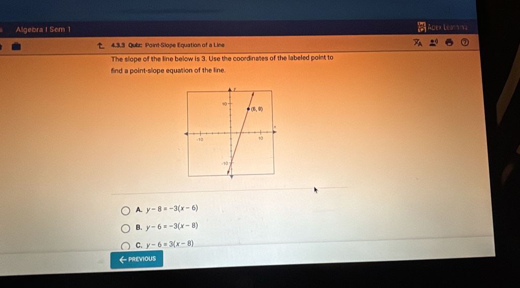 a
Algebra I Sem 1 Apex Learning
4.3.3 Quiz: Point-Slope Equation of a Line
The slope of the line below is 3. Use the coordinates of the labeled point to
find a point-slope equation of the line.
A. y-8=-3(x-6)
B. y-6=-3(x-8)
C. y-6=3(x-8)
- PREVIOUS