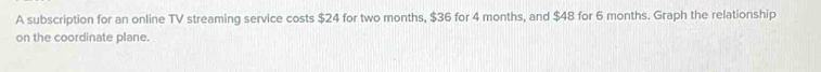 A subscription for an online TV streaming service costs $24 for two months, $36 for 4 months, and $48 for 6 months. Graph the relationship 
on the coordinate plane.