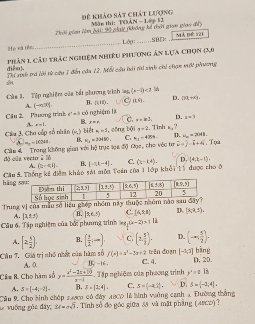 đề khảo sát chát lượng
Môn thi: TOÁN - Lớp 12
Thời gian làm bài: 90 phút (không kể thời gian giao đề)
Họ và tên:_ Lớp: ... SBD: mã để 121
phàn 1. câu trác nghiệm nhièu phương án lựa chọn (3,0
điểm).
Thi sinh trả lời từ câu 1 đến câu 12. Mỗi câu hỏi thí sinh chỉ chọn một phương
án.
Câu 1. Tập nghiệm của bất phương trình log (x-1)<2</tex> là
A. (-∈fty ,1 0) .
B. (1;10). C (1;9). D. (10;+∈fty ).
Câu 2. Phương trình e^x=3 có nghiệm là
A. x=1.
B. x=e. C. x=ln 3. D. x=3
Câu 3. Cho cấp số nhân (u_n) biết u_1=5 , công bội q=2. Tính u_12 ?
A. u_12=10240. B. u_12=20480. C. u_12=4096. D. u_12=2048.
Câu 4. Trong không gian với hệ trục tọa độ Oợ, cho véc tơ vector u=vector j-vector k+4vector i. Tọa
độ của vectơ # là D. (4;1;-1).
A. (1;-4;1). B. (-1;1;-4). C. (1;-1;4).
Câu 5. Thống kê điểm khảo sát môn Toán của 1 lớp khối 11 được cho ở
bảng
Trung vị của mẫu số liệu ghép nhóm này
A. [3,5;5)
B. [5;6,5) C. [6,5;8) D. [8;9,5).
Câu 6. Tập nghiệm của bất phương trình log _ 1/2 (x-2)>1 là
A. [2; 5/2 ). ( 5/2 ;+∈fty ). C. (2; 5/2 ). D. (-∈fty ; 5/2 ).
B.
Câu 7. Giá trị nhở nhất của hàm số f(x)=x^3-3x+2 trên đoạn [-3;3] bàng
A. 0. B. -16 . C. 4. D. 20.
Câu 8. Cho hàm số y= (x^2-2x+10)/x-1 . Tập nghiệm của phương trình y'=0 là
A. S= -4;-2 . B. S= 2;4 . C. S= -4;2 . D. S= -2;4 .
Câu 9. Cho hình chóp s.лвсD có đáy ABCD là hình vuông cạnh đ Đường thẳng
:vuông góc đáy; SA=asqrt(3) F. Tính số đo góc giữa SB và mặt phẳng (ABCD)?