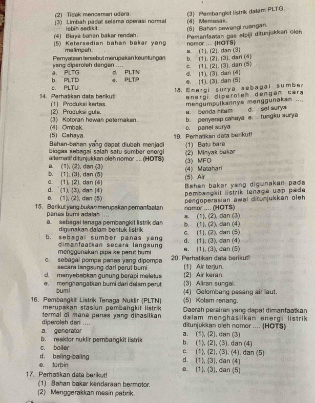 (2) Tidak mencemari udara.
(3) Pembangkit listrik dalam PLTG.
(3) Limbah padat selama operasi normal (4) Memasak.
lebih sedikit
(5) Bahan pewangi ruangan.
(4) Biaya bahan bakar rendah. Pemanfaatan gas elpiji ditunjukkan oleh
(5) Ketersedian bahan bakar yang nomor .... (HOTS)
melimpah. a. (1), (2), dan (3)
Pemyataan tersebut merupakan keuntungan b. (1), (2), (3), dan (4)
yang diperoleh dengan …
a. PLTG d. PLTN c. (1), (2), (3), dan (5)
b. PLTD e. PLTP d. (1), (3), dan (4)
c. PLTU e. (1), (3), dan (5)
18. Energi surya sebagai sumber
14. Perhatikan data berikut!
energi diperoleh dengan cara
(1) Produksi kertas.
mengumpulkannya menggunakan ....
(2) Produksi gula.
(3) Kotoran hewan peternakan. a. benda hitam d. sel surya
(4) Ombak. c. panel surya b. penyerap cahaya e. tungku surya
(5) Cahaya. 19. Perhatikan data berikut!
Bahan-bahan yang dapat diubah menjadi
biogas sebagai salah satu sumber energi (1) Batu bara
alternatif ditunjukkan oleh nomor .... (HOTS) (2) Minyak bakar
a. (1), (2), dan (3) (3) MFO
b. (1), (3), dan (5) (4) Matahari
c. (1), (2), dan (4) (5) Air
d. (1), (3), dan (4) Bahan bakar yang digunakan pada
e. (1), (2), dan (5) pembangkit listrik tenaga uap pada
15. Berikut yang bukan merupakan pemanfaatan nomor .... (HOTS) pengoperasian awal ditunjukkan oleh
panas bumi adalah .... a. (1), (2), dan (3)
a. sebagai tenaga pembangkit listrik dan b. (1), (2), dan (4)
digunakan dalam bentuk listrik c. (1), (2), dan (5)
b. sebagai sumber panas yang d. (1), (3), dan (4)
dimanfaatkan secara langsung
menggunakan pipa ke perut bumi e. (1), (3), dan (5)
c. sebagai pompa panas yang dipompa 20. Perhatikan data berikut!
secara langsung dari perut bumi (1) Air terjun.
d. menyebabkan gunung berapi meletus (2) Air keran.
e. menghangatkan bumi dari dalam perut (3) Aliran sungai.
bumi (4) Gelombang pasang air laut.
16. Pembangkit Listrik Tenaga Nuklir (PLTN) (5) Kolam renang.
merupakan stasiun pembangkit listrik Daerah perairan yang dapat dimanfaatkan
termal di mana panas yang dihasilkan dalam menghasilkan energi listrik
diperoleh dari .... ditunjukkan oleh nomor .... (HOTS)
a. generator a. (1), (2), dan (3)
b. reaktor nuklir pembangkit listrik b. (1), (2), (3), dan (4)
c. boiler c. (1), (2), (3), (4), dan (5)
d. baling-baling d. (1), (3), dan (4)
e. túrbin e. (1), (3), dan (5)
17. Perhatikan data berikut!
(1) Bahan bakar kendaraan bermotor.
(2) Menggerakkan mesin pabrik.