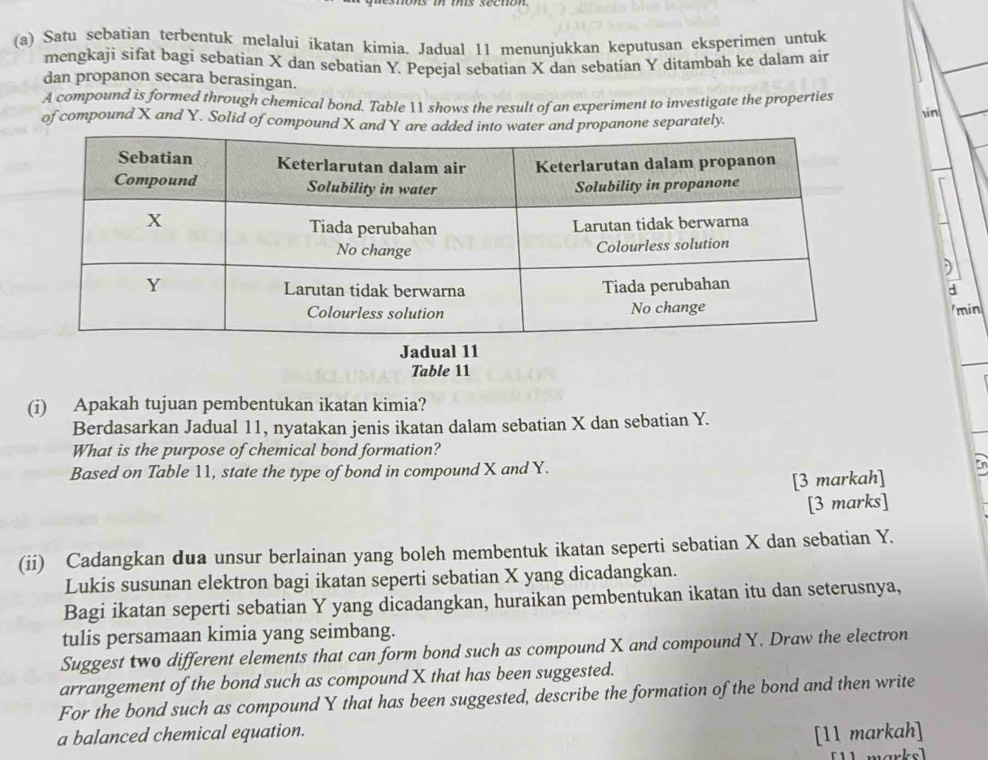 Satu sebatian terbentuk melalui ikatan kimia. Jadual 11 menunjukkan keputusan eksperimen untuk 
mengkaji sifat bagi sebatian X dan sebatian Y. Pepejal sebatian X dan sebatian Y ditambah ke dalam air 
dan propanon secara berasingan. 
A compound is formed through chemical bond. Table  shows the result of an experiment to investigate the properties 
of compound X and Y. Solid of compound X and Y are added into er and propanone separately. 
in 
d 
min 
Jadual 11 
Table 11
(i) Apakah tujuan pembentukan ikatan kimia? 
Berdasarkan Jadual 11, nyatakan jenis ikatan dalam sebatian X dan sebatian Y. 
What is the purpose of chemical bond formation? 
Based on Table 11, state the type of bond in compound X and Y. En 
[3 markah] 
[3 marks] 
(ii) Cadangkan dua unsur berlainan yang boleh membentuk ikatan seperti sebatian X dan sebatian Y. 
Lukis susunan elektron bagi ikatan seperti sebatian X yang dicadangkan. 
Bagi ikatan seperti sebatian Y yang dicadangkan, huraikan pembentukan ikatan itu dan seterusnya, 
tulis persamaan kimia yang seimbang. 
Suggest two different elements that can form bond such as compound X and compound Y. Draw the electron 
arrangement of the bond such as compound X that has been suggested. 
For the bond such as compound Y that has been suggested, describe the formation of the bond and then write 
a balanced chemical equation. 
[11 markah] 
[ 1 marks ]