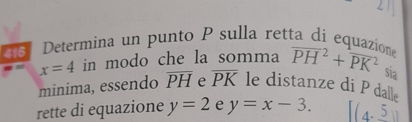 Determina un punto P sulla retta di equazione
x=4 in modo che la somma overline (PH)^2+overline (PK)^2 sia 
minima, essendo overline PH e overline PK le distanze di P dall。 
rette di equazione y=2 e y=x-3. [(4,_ 5)]