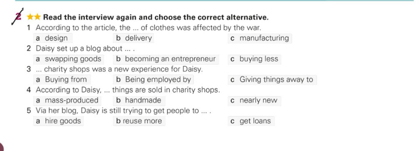 ★ Read the interview again and choose the correct alternative.
1 According to the article, the ... of clothes was affected by the war.
a design b delivery c manufacturing
2 Daisy set up a blog about ... .
a swapping goods b becoming an entrepreneur c buying less
3 ... charity shops was a new experience for Daisy.
a Buying from b Being employed by c Giving things away to
4 According to Daisy, ... things are sold in charity shops.
a mass-produced b handmade c nearly new
5 Via her blog, Daisy is still trying to get people to ... .
a hire goods b reuse more c get loans