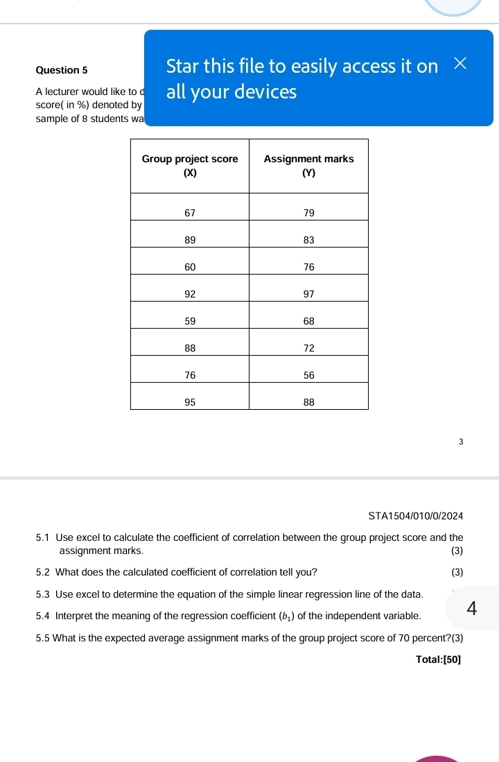 Star this file to easily access it on × 
A lecturer would like to c 
score( in %) denoted by all your devices 
sample of 8 students wa 
3 
STA1504/010/0/2024 
5.1 Use excel to calculate the coefficient of correlation between the group project score and the 
assignment marks. (3) 
5.2 What does the calculated coefficient of correlation tell you? (3) 
5.3 Use excel to determine the equation of the simple linear regression line of the data. 
5.4 Interpret the meaning of the regression coefficient (b_1) of the independent variable. 4 
5.5 What is the expected average assignment marks of the group project score of 70 percent?(3) 
Total:[50]