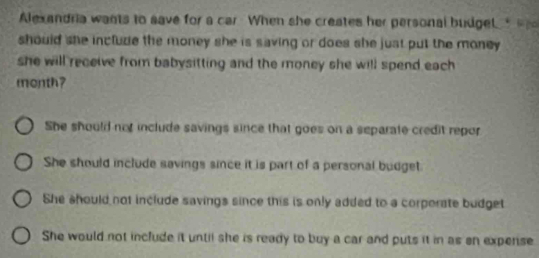 Alexandria wants to save for a car When she creates her personal budgel 
should she include the money she is saving or does she just put the money .
she will receive from babysitting and the money she will spend each .
month?
She should not include savings since that goes on a separate credit repor
She should include savings since it is part of a personal budget.
She should not include savings since this is only added to a corporate budget
She would not include it until she is ready to buy a car and puts it in as sn expense