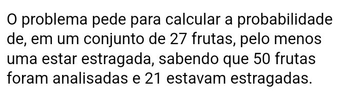 problema pede para calcular a probabilidade 
de, em um conjunto de 27 frutas, pelo menos 
uma estar estragada, sabendo que 50 frutas 
foram analisadas e 21 estavam estragadas.