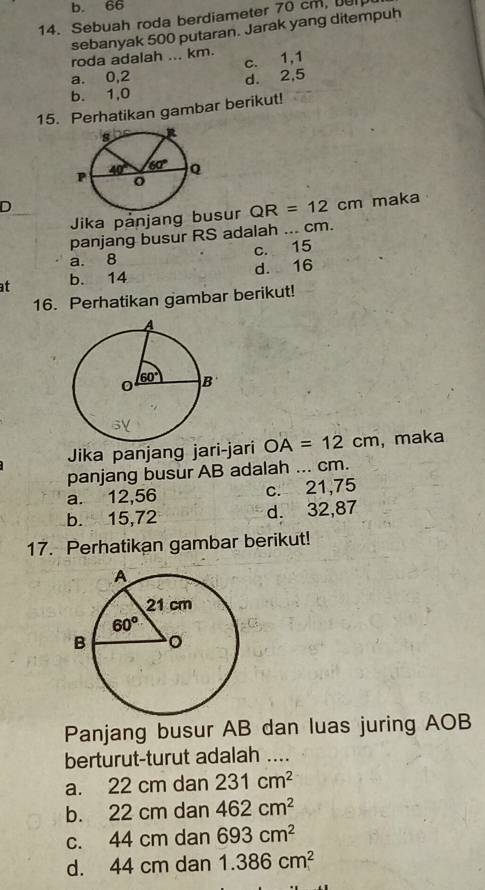 b. 66
14. Sebuah roda berdiameter 70 cm, e
sebanyak 500 putaran. Jarak yang ditempuh
roda adalah ... km.
c. 1,1
a. 0,2
b. 1,0 d. 2,5
15. Perhatikan gambar berikut!
D
Jika pånjang busur QR=12cm maka
panjang busur RS adalah ... cm.
a. 8 c. 15
at b. 14 d. 16
16. Perhatikan gambar berikut!
Jika panjang jari-jari OA=12cm ,maka
panjang busur AB adalah ... cm.
a. 12,56 c. 21,75
b. 15,72 d. 32,87
17. Perhatikan gambar berikut!
Panjang busur AB dan luas juring AOB
berturut-turut adalah ....
a. 22 cm dan 231cm^2
b. 22 cm dan 462cm^2
c. 44 cm dan 693cm^2
d. 44 cm dan 1.386cm^2