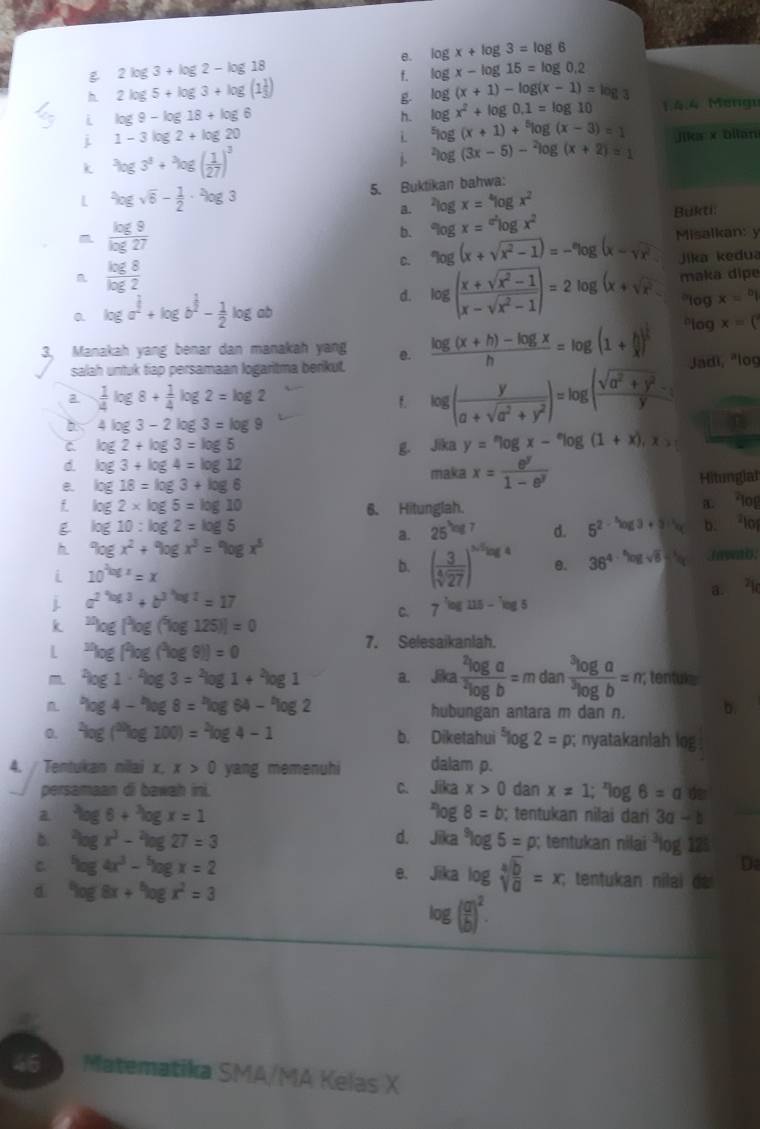 log x+log 3=log 6
B 2log 3+log 2-log 18
f. log x-log 15=log 0.2
h 2 log 5 + log 3 + log (1
g log (x+1)-log (x-1)=log 3
i log 9-log 18+log 6
h. log x^2+log 0,1=log 10 1:4.4 Mongu
L^5log (x+1)+^5log (x-3)=1
i 1-3log 2+log 20 jika x blian
k
j. ^2log (3x-5)-^2log (x+2)=1
5. Buktikan bahwa:
I
·  log
a. ^2log x=^4log x^2
b. % gx=epsilon log x^2 Bukti:
D. ^circ log (x+sqrt(x^2-1))=-^circ log (x-sqrt(x^2) Misalkan: y
Jika kedua
n log 2
d. log ( (x+sqrt(x^2-1))/x-sqrt(x^2-1) )=2 log (x+sqrt(x^2) maka dipe
*log x=^b|
a log a^(frac 1)2+log b^(frac 1)2- 1/2 log ab
3, Manakah yang benar dan manakah yang e.  (log (x+h)-log x)/h =log (1+ h/x )^ 1/h  *log x=(
salah untuk tiap persamaan logaritma berikut.
a  1/4 log 8+ 1/4 log 2=log 2
1. log ( y/a+sqrt(a^2+y^2) )=log ( (sqrt(a^2+y^2)-y)/y  Jadi, "log
4log 3-2 log 3=log 9
C. log 2+log 3=log 5 g. Jika y=epsilon log x-^elog (1+x),x>
d. log 3+log 4=log 12 maka x= e^y/1-e^y 
e. log 18=log 3+log 6 Hitunglal
 log 2* log 5=log 10 6. Hitunglah.
a. *log
log 10:log 2=log 5
a. 25^(log 7) d. 5^(2-log 3)+3 b. lo
h 9ogx^2+9ogx^3=9ogx^3
i 10^(log x)=x
b. ( 3/sqrt[4](27) )^frac 3sqrt[3](log 4) θ. 36^(4· ^5)log sqrt(6) nwb.
a. I
i a^(2^4)a^3+b^(3^3)=17
C. 7^(-log 5)log 115-^^5log 5
k^(20)log [^3log (^2log 125)]=0
L^(st)log [^2log (^2log 9)]=0
7. Selesaikanlah.
m log 1·^2log 3=^2log 1+^2log a. Jika frac ^2log a^2log b=mdanfrac ^3log a^3log b=m; tentuk
L *log 4 - "log 8 = "log 64 - "log hubungan antara m dan n. b.
0. ^2log (^20log 100)=^2log 4-1 b. Diketahui^5log 2=p;; nyatakanlah log
4. Tentukan nilai x. x>0 yang memenuhi dalam p.
persamaan di bawah ini. C. sqrt(ika)x>0 dan x=1;^xlog 6=a 6^nlog 8=b
a log 6+log x=1; tentukan nilai dari 3a-b
b. log x^3-log 27=3 d. Jīka^9log 5=p; tentukan nilai^3L og 125
C log 4x^3-^5log x=2
Da
e. Jika log sqrt[4](frac b)a=x; tentukan nilai de 
d log 8x+log x^2=3
log ( a/b )^2.
46 Matematika SMA/MA Kelas X