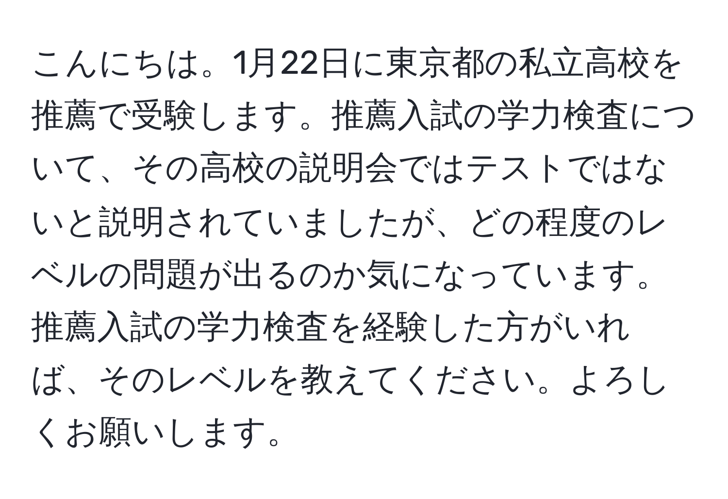 こんにちは。1月22日に東京都の私立高校を推薦で受験します。推薦入試の学力検査について、その高校の説明会ではテストではないと説明されていましたが、どの程度のレベルの問題が出るのか気になっています。推薦入試の学力検査を経験した方がいれば、そのレベルを教えてください。よろしくお願いします。