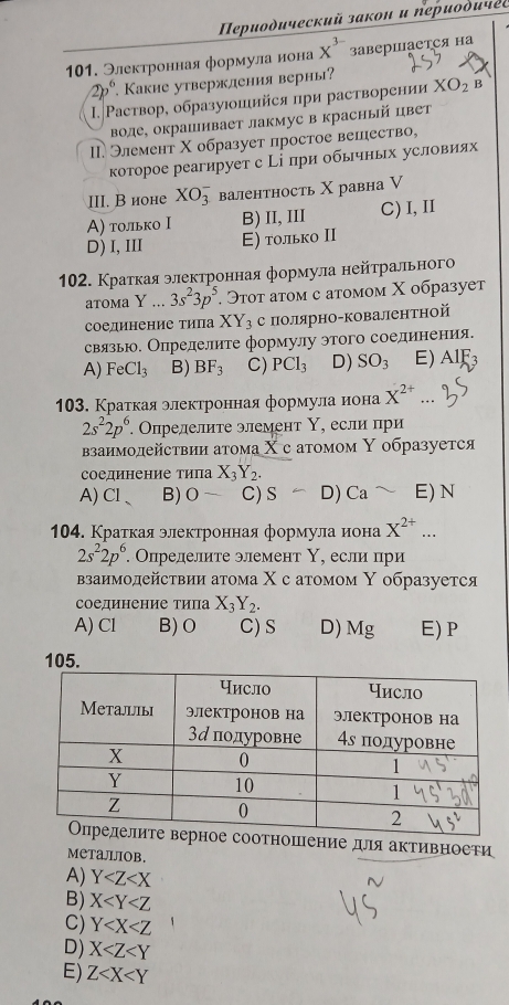 Περиοдический закон и пеиοδичеς
101. Электронная формула иона x^(3-) заверΙаетСя на
2p^6. Какие утвержления верны?
. Ρаствор, образуюошийся при растворении XO_2 B
воде, окрашивает лакмус в красный цвет
I. Элемент Χ образует простое вешество,
которое реагирует с Рі при обычньх условиях
III. В ионе XO_3^(- валентность Χ равна V
Α) только Ι B)II, III C) I, II
D)I, III Ε) только II
102. Кратκая элеκтронная формула нейτралπьного
atoma Y ... 3s^2)3p^5 Эτοт атοм с атомοм Χ образует
соединение типа XY_3 с полярно-ковалентной
связью. Определите формулу этого соединения.
A) FeCl_3 B) BF_3 C) PCl_3 D) SO_3 E) AIF_3
103. Краткая электронная формула иона X^(2+)
2s^22p^6.. Опрелелите элемент Υ, если при
взанмолействии атома Χ с атомом Υ образуется
соединение типа X_3Y_2.
A) Cl B) 0- C)S D) Ca E) N
104. Краτкая электронная формула нона X^(2+)...
2s^22p^6 Определите элемент Υ, если при
βзаимодействии атома Χ с атомом Υ образуется
соединение типа X_3Y_2.
A) Cl B) O C) S D) Mg E) P
105.
соотношение для активноети
MеталлOb.
A) Y
B) X
C) Y
D) X
E) Z