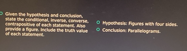 Given the hypothesis and conclusion, 
state the conditional, inverse, converse, 
contrapositive of each statement. Also Hypothesis: Figures with four sides. 
provide a figure. Include the truth value Conclusion: Parallelograms. 
of each statement.