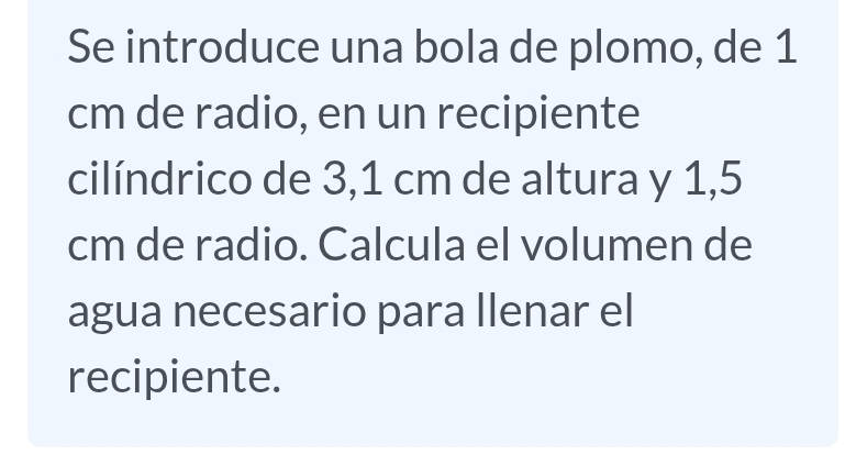 Se introduce una bola de plomo, de 1
cm de radio, en un recipiente 
cilíndrico de 3,1 cm de altura y 1,5
cm de radio. Calcula el volumen de 
agua necesario para llenar el 
recipiente.