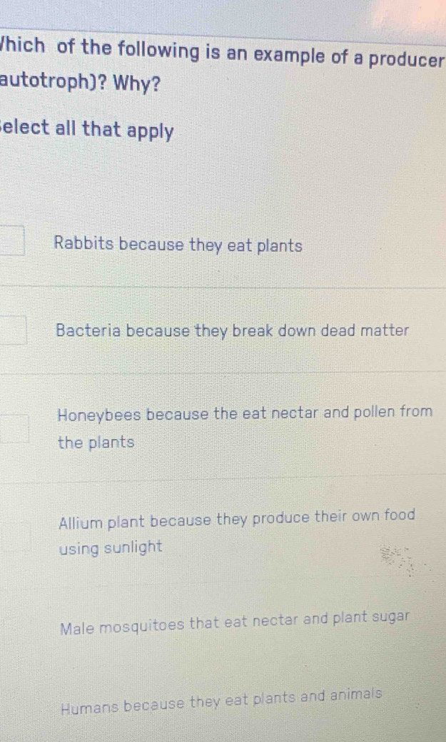 Which of the following is an example of a producer
autotroph)? Why?
elect all that apply
Rabbits because they eat plants
Bacteria because they break down dead matter
Honeybees because the eat nectar and pollen from
the plants
Allium plant because they produce their own food
using sunlight
Male mosquitoes that eat nectar and plant sugar
Humans because they eat plants and animals