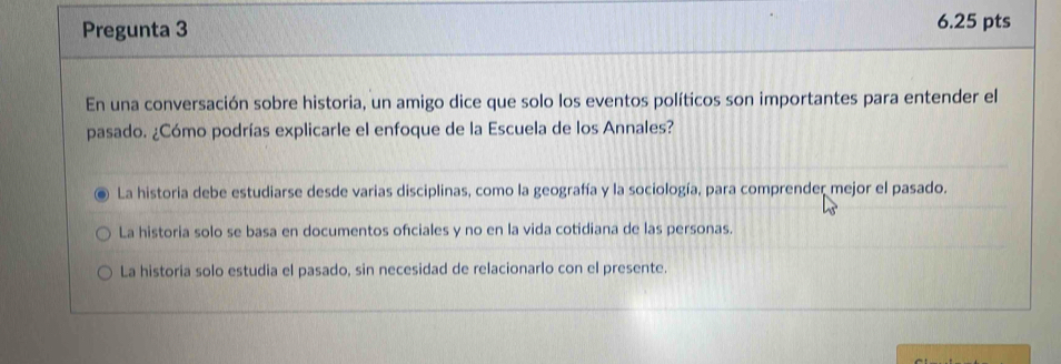 Pregunta 3 6.25 pts
En una conversación sobre historia, un amigo dice que solo los eventos políticos son importantes para entender el
pasado. ¿Cómo podrías explicarle el enfoque de la Escuela de los Annales?
La historia debe estudiarse desde varias disciplinas, como la geografía y la sociología, para comprender mejor el pasado.
La historia solo se basa en documentos ofciales y no en la vida cotidiana de las personas.
La historia solo estudia el pasado, sin necesidad de relacionarlo con el presente.