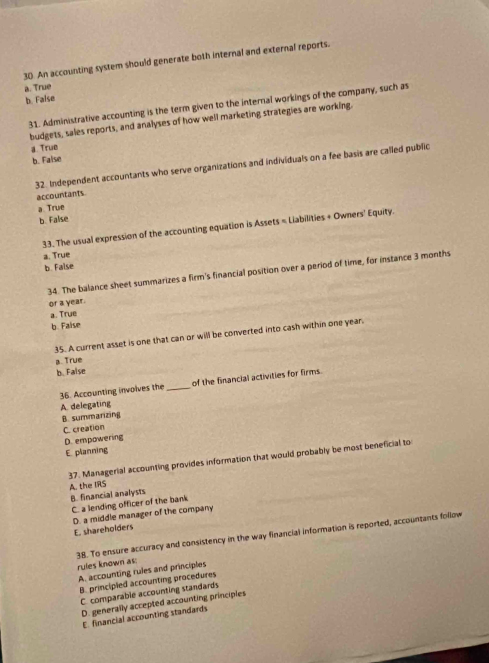 An accounting system should generate both internal and external reports,
a. True
b. False
31. Administrative accounting is the term given to the internal workings of the company, such as
budgets, sales reports, and analyses of how well marketing strategies are working.
a. True
b. False
32. Independent accountants who serve organizations and individuals on a fee basis are called public
accountants.
a True
b. False
33. The usual expression of the accounting equation is Assets = Liabilities + Owners' Equity.
a. True
b. False
34. The balance sheet summarizes a firm's financial position over a period of time, for instance 3 months
or a year.
a. True
b. False
35. A current asset is one that can or will be converted into cash within one year.
a True
b. False
36. Accounting involves the _of the financial activities for firms.
A. delegating
B summarizing
C. creation
D. empowering
E. planning
37. Managerial accounting provides information that would probably be most beneficial to
A. the IRS
B. financial analysts
C. a lending officer of the bank
D. a middle manager of the company
E, shareholders
38. To ensure accuracy and consistency in the way financial information is reported, accountants follow
rules known as:
A. accounting rules and principles
B. principled accounting procedures
C. comparable accounting standards
D. generally accepted accounting principles
E financial accounting standards