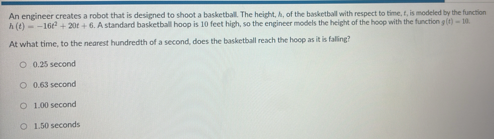 An engineer creates a robot that is designed to shoot a basketball. The height, h, of the basketball with respect to time, t, is modeled by the function
h(t)=-16t^2+20t+6. A standard basketball hoop is 10 feet high, so the engineer models the height of the hoop with the function g(t)=10. 
At what time, to the nearest hundredth of a second, does the basketball reach the hoop as it is falling?
0.25 second
0.63 second
1.00 second
1.50 seconds