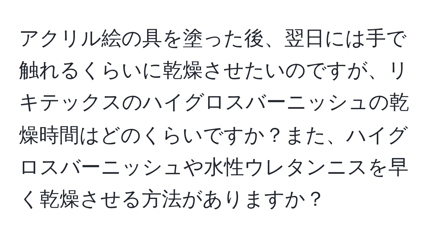 アクリル絵の具を塗った後、翌日には手で触れるくらいに乾燥させたいのですが、リキテックスのハイグロスバーニッシュの乾燥時間はどのくらいですか？また、ハイグロスバーニッシュや水性ウレタンニスを早く乾燥させる方法がありますか？