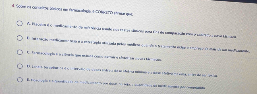 Sobre os conceitos básicos em farmacologia, é CORRETO afırmar que:
A. Placebo é o medicamento de referência usado nos testes clínicos para fins de comparação com o caditado a novo fármaco.
B. Interação medicamentosa é a estratégia utilizada pelos médicos quando o tratamento exige o emprego de mais de um medicamento.
C. Farmacologia é a ciência que estuda como extrair e sintetizar novos fármacos.
D. Janela terapêutica é o intervalo de doses entre a dose efetiva mínima e a dose efetiva máxima, antes de ser tóxico.
E. Posologia é a quantidade de medicamento por dose, ou seja, a quantidade de medicamento por comprimido.