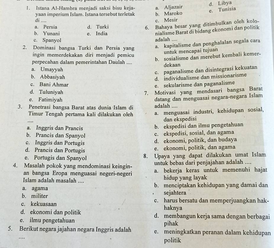 Istana Al-Hambra menjadi saksi bisu keja- a. Aljazair d. Libya
e. Tunisia
yaan imperium Islam. Istana tersebut terletak b. Maroko
di .... c. Mesir
a. Persia d. Turki
6. Bahaya besar yang ditimbulkan oleh kolo-
b. Yunani e. India
nialisme Barat di bidang ekonomi dan politik
c. Spanyol adalah ....
2. Dominasi bangsa Turki dan Persia yang
a. kapitalisme dan penghalalan segala cara
ingin memerdekakan diri menjadi pemicu
untuk mencapai tujuan
b. sosialisme dan merebut kembali kemer-
perpecahan dalam pemerintahan Daulah ....
a. Umayyah dekaan
c. paganalisme dan disintegrasi kekuatan
b. Abbasiyah
d. individualisme dan missionarisme
c. Bani Ahmar
e. sekularisme dan paganalisme
d. Tuluniyah 7. Motivasi yang mendasari bangsa Barat
e. Fatimiyah
datang dan menguasai negara-negara Islam
3. Penetrasi bangsa Barat atas dunia Islam di adalah ....
Timur Tengah pertama kali dilakukan oleh a. menguasai industri, kehidupan sosial,
_…
dan ekspedisi
a. Inggris dan Prancis b. ekspedisi dan ilmu pengetahuan
b. Prancis dan Spanyol c. ekspedisi, sosial, dan agama
c. Inggris dan Portugis d. ekonomi, politik, dan budaya
d. Prancis dan Portugis e. ekonomi, politik, dan agama
e. Portugis dan Spanyol 8. Upaya yang dapat dilakukan umat Islam
4. Masalah pokok yang mendominasi keingin- untuk bebas dari penjajahan adalah ....
an bangsa Eropa menguasai negeri-negeri a. bekerja keras untuk memenuhi hajat
Islam adalah masalah .... hidup yang layak
a. agama b. menciptakan kehidupan yang damai dan
b. militer sejahtera
c. harus bersatu dan memperjuangkan hak-
c. kekuasaan haknya
d. ekonomi dan politik d. membangun kerja sama dengan berbagai
e. ilmu pengetahuan
pihak
5. Berikut negara jajahan negara Inggris adalah e. meningkatkan peranan dalam kehidupan
_…
politik