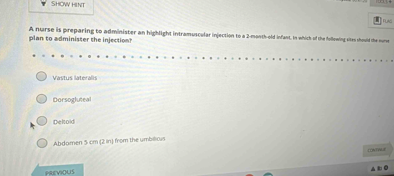 SHOW HINT
FLAG
A nurse is preparing to administer an highlight intramuscular injection to a 2-month-old infant. In which of the following sites should the nurse
plan to administer the injection?
Vastus lateralis
Dorsogluteal
Deltoid
Abdomen 5 cm (2 in) from the umbilicus
CONTINUE
PREviOUS