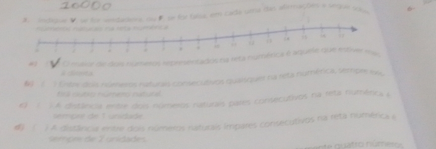 eedadeis ou F se for taísa, em cada uma das afirmações a seque sóie 
O mavor de dois numesos representados na r
3 Enter dois númesos naturas consecutivos qualíquer na reta numérica, setripre ex 
tinl outon nurnes nuturl. 
q ì A distância enbe dois númeios naturais pares consecutivos na reta numérca é 
sempée de 1 unidade 
) A distância entre dois números naturais impares consecutivos na reta numérica é 
Sempre de 2 unidade. 
n du a tro nú mer