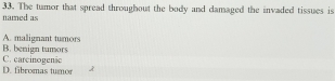 The tumor that spread throughout the body and damaged the invaded tissues is
named as
A. malignant turnors
B. benign tumors
D. fibromas tumor C. carcinogenic