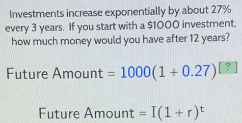 Investments increase exponentially by about 27%
every 3 years. If you start with a $1000 investment, 
how much money would you have after 12 years? 
Future A mount =1000(1+0.27)^□  ? 
Future Amount =I(1+r)^t