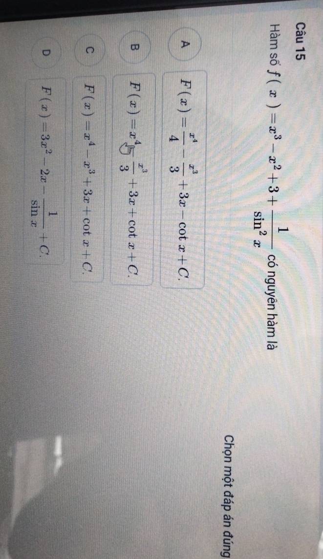 Hàm số f(x)=x^3-x^2+3+ 1/sin^2x  có nguyên hàm là
Chọn một đáp án đúng
A F(x)= x^4/4 - x^3/3 +3x-cot x+C.
B F(x)=x^4limlimits  x^3/3 +3x+cot x+C.
C F(x)=x^4-x^3+3x+cot x+C.
D F(x)=3x^2-2x- 1/sin x +C.