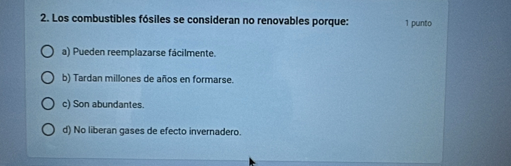 Los combustibles fósiles se consideran no renovables porque: 1 punto
a) Pueden reemplazarse fácilmente.
b) Tardan millones de años en formarse.
c) Son abundantes.
d) No liberan gases de efecto invernadero.