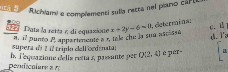 ità 5 Richiamí e complementi sulla retta nel piano carte
00
c. il 1
522 Data la retta 1, di equazione x+2y-6=0 , determina:
a. il punto P, appartenente a , tale che la sua ascissa
d. l’a
supera di 1 il triplo dell’ordinata;
b. l’equazione della retta s, passante per Q(2,4) e per-
a
pendicolare a r;