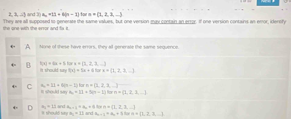 of 10 NexP
2, 3, .. and 3) a_n=11+6(n-1) for n= 1,2,3,.... 
They are all supposed to generate the same values, but one version may contain an error. If one version contains an error, identify
the one with the error and fix it.
A None of these have errors, they all generate the same sequence.
B f(x)=6x+5 for x= 1,2,3,...
It should say f(x)=5x+6 for x= 1,2,3,....
C a_n=11+6(n-1) for n= 1,2,3,...
It should say a_n=11+5(n-1) for n= 1,2,3,....
a_1=11 and a_n+1=a_n+6 for n= 1,2,3,...
It should say a_1=11 and a_n+1=a_n+5 for n= 1,2,3,....