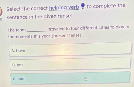 Select the correct helping verb 9 to complete the
sentence in the given tense:
The team _traveled to four different cities to play in
tournaments this year. (present tense)
A. have
B. has
C. had