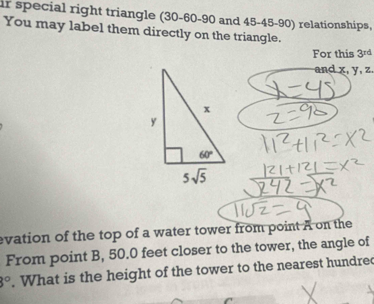 special right triangle (30-60-90 and 45-45-90) relationships,
You may label them directly on the triangle.
For this 3^(rd)
and x, y, z.
evation of the top of a water tower from point A on the
From point B, 50.0 feet closer to the tower, the angle of
3°. What is the height of the tower to the nearest hundred