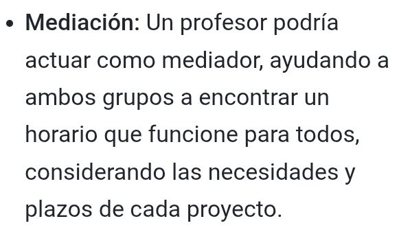 Mediación: Un profesor podría 
actuar como mediador, ayudando a 
ambos grupos a encontrar un 
horario que funcione para todos, 
considerando las necesidades y 
plazos de cada proyecto.