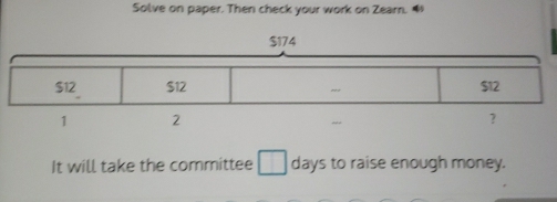 Solve on paper. Then check your work on Zearn. 
It will take the committee □ days to raise enough money.