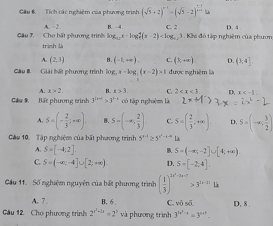 Tích các nghiệm của phương trình (sqrt(5)+2)^x-1=(sqrt(5)-2)^ (x-1)/x+1  là
A. -2. B. -4. C. 2 . D. 4 .
Câu 7. Cho bất phương trình log _0,2x-log _5^(4(x-2) Khi đó tập nghiệm của phươn
trình là
A. (2;3). B. (-1;+∈fty ). C. (3;+∈fty ). D. (3;4].
Câu 8. Giải bất phương trình log _3)x-log _ 1/3 (x-2)>1 được nghiệm là
A. x>2. B. x>3. C. 2 D. x
Câu 9. Bất phương trình 3^(2x+1)>3^(3-x) có tập nghiệm là
A. S=(- 2/3 ;+∈fty ). B. S=(-∈fty ; 2/3 ). C. S=( 2/3 ;+∈fty ). D. S=(-∈fty ; 3/2 )
Câu 10. Tập nghiệm của bất phương trình 5^(x-1)≥ 5^(x^2)-x-9 là
A. S=[-4;2]. S=(-∈fty ;-2]∪ [4;+∈fty ).
B.
C. S=(-∈fty ;-4]∪ [2;+∈fty ). D. S=[-2;4].
Câu 11. Số nghiệm nguyên của bất phương trình ( 1/3 )^2x^2-3x-7>3^(2x-21) là
A. 7 . B. 6 . C. vô số. D. 8 .
Câu 12. Cho phương trình 2^(x^2)+2x=2^3 và phương trình 3^(3x^2)-x=3^(x+5).