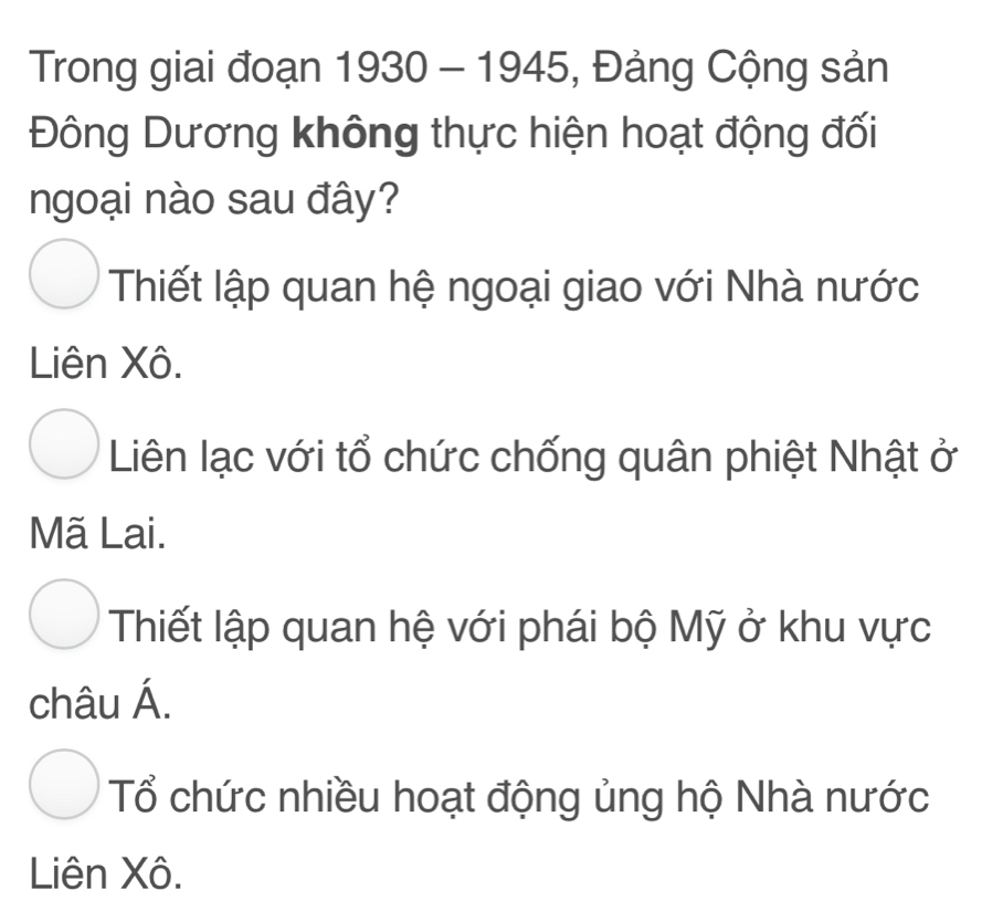 Trong giai đoạn 1930-1945 , Đảng Cộng sản
Đông Dương không thực hiện hoạt động đối
ngoại nào sau đây?
Thiết lập quan hệ ngoại giao với Nhà nước
Liên Xô.
Liên lạc với tổ chức chống quân phiệt Nhật ở
Mã Lai.
Thiết lập quan hệ với phái bộ Mỹ ở khu vực
châu Á.
Tổ chức nhiều hoạt động ủng hộ Nhà nước
Liên Xô.