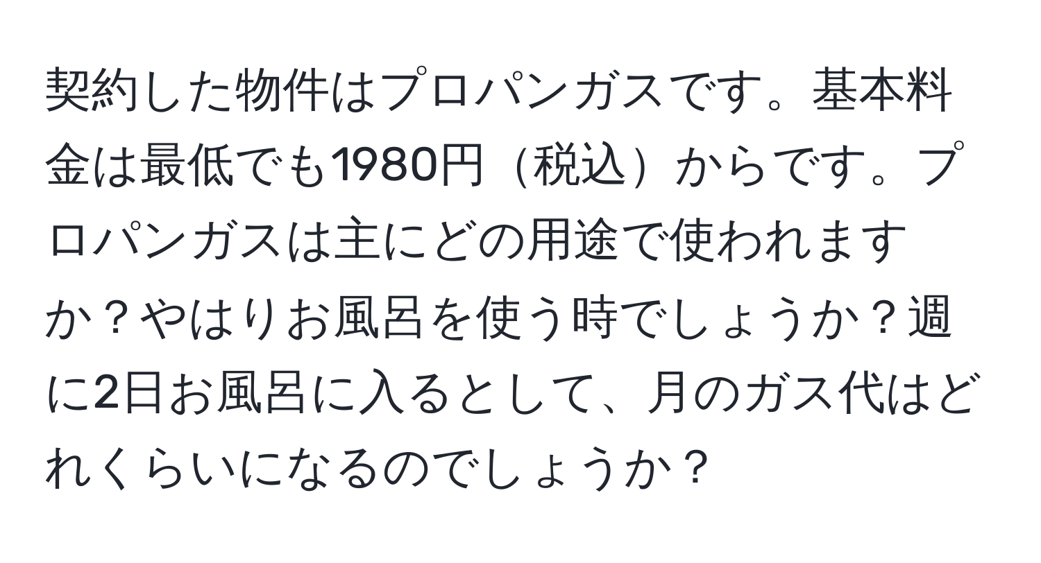 契約した物件はプロパンガスです。基本料金は最低でも1980円税込からです。プロパンガスは主にどの用途で使われますか？やはりお風呂を使う時でしょうか？週に2日お風呂に入るとして、月のガス代はどれくらいになるのでしょうか？