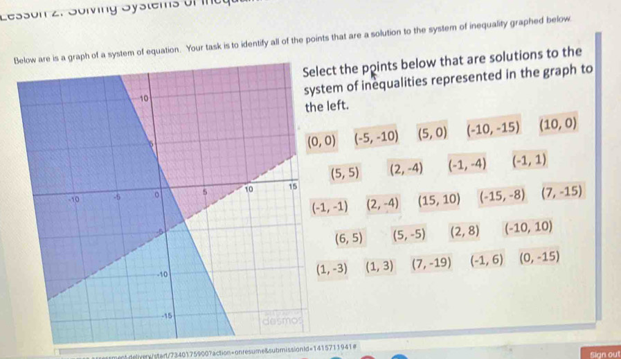 Lesson 2. Solving Systems of ineg
Bm of equation. Your task is to identify all of the points that are a solution to the system of inequality graphed below
ct the points below that are solutions to the
em of inequalities represented in the graph to
left.
(-5,-10) (5,0) (-10,-15) (10,0)
(5,5) (2,-4) (-1,-4) (-1,1)
(-1,-1) (2,-4) (15,10) (-15,-8) (7,-15)
(6,5) (5,-5) (2,8) (-10,10)
(1,3) (7,-19) (-1,6) (0,-15)
(1,-3)
nt.delivery/start/73401759007action=onresume&submissionld=1415711941# Sign out