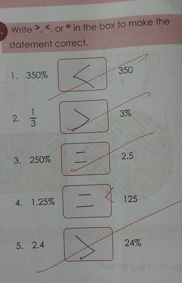 Write , , or = in the box to make the 
statement correct. 
1. 350% 350
2.  1/3 
3%
_ 
3. 250% _2. 5
_ 
4. 1.25%
_
125
5. 2.4 24%