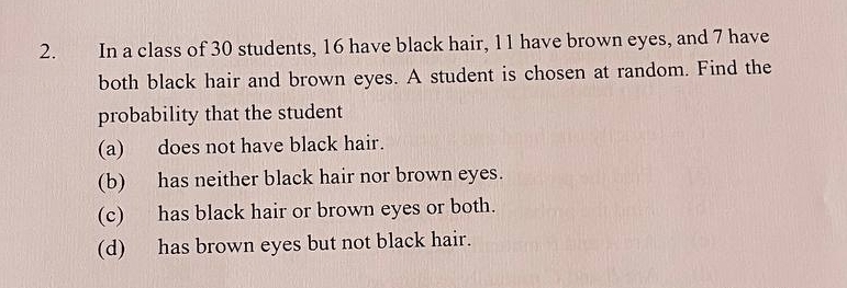 In a class of 30 students, 16 have black hair, 11 have brown eyes, and 7 have 
both black hair and brown eyes. A student is chosen at random. Find the 
probability that the student 
(a) does not have black hair. 
(b) has neither black hair nor brown eyes. 
(c) has black hair or brown eyes or both. 
(d) has brown eyes but not black hair.