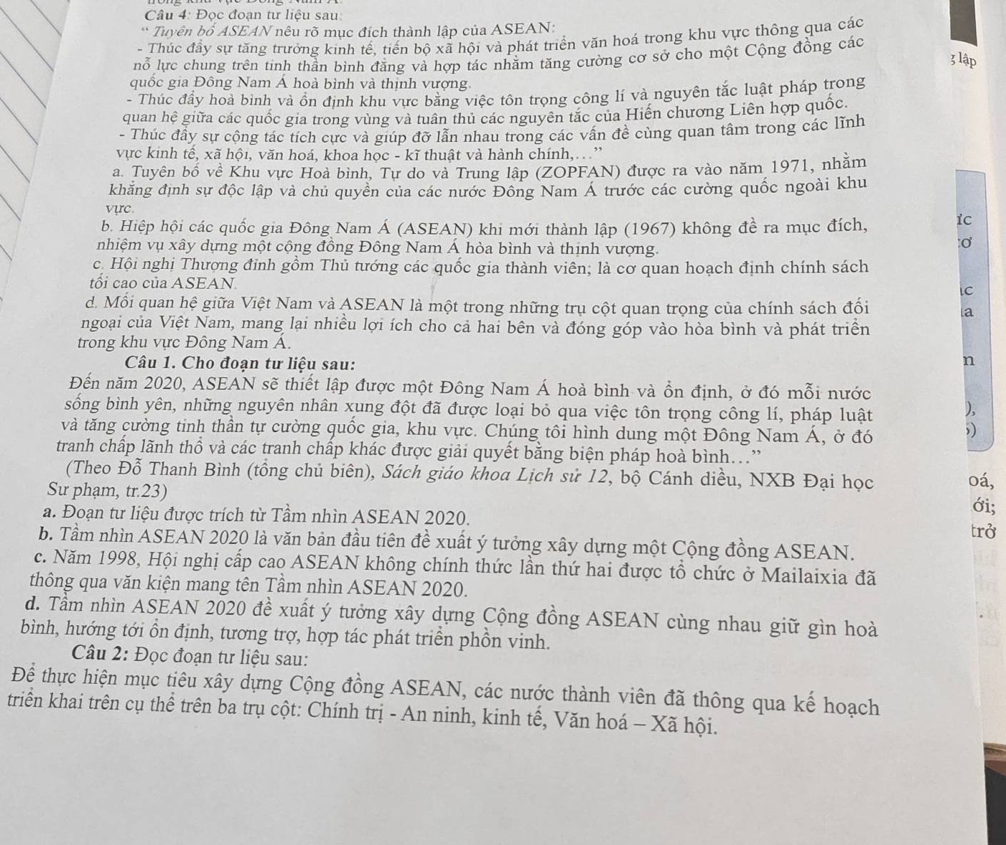 Đọc đoạn tư liệu sau
* Tuyên bố ASEAN nêu rõ mục đích thành lập của ASEAN:
- Thúc đầy sự tăng trưởng kinh tế, tiến bộ xã hội và phát triển văn hoá trong khu vực thông qua các
ỗ lực chung trên tinh thần bình đăng và hợp tác nhằm tăng cường cơ sở cho một Cộng đồng các
3 lập
quốc gia Đông Nam Á hoà bình và thịnh vượng.
- Thúc đầy hoà bình và ồn định khu vực bằng việc tôn trọng công lí và nguyên tắc luật pháp trong
quan hệ giữa các quốc gia trong vùng và tuân thủ các nguyên tắc của Hiến chương Liên hợp quốc.
- Thúc đầy sự cộng tác tích cực và giúp đỡ lẫn nhau trong các vấn đề cùng quan tâm trong các lĩnh
vực kinh tế, xã hội, văn hoá, khoa học - kĩ thuật và hành chính,. ”
a. Tuyên bố về Khu vực Hoà bình, Tự do và Trung lập (ZOPFAN) được ra vào năm 1971, nhằm
khẳng định sự độc lập và chủ quyền của các nước Đông Nam Á trước các cường quốc ngoài khu
vực
b. Hiệp hội các quốc gia Đông Nam Á (ASEAN) khi mới thành lập (1967) không đề ra mục đích,
Ic
nhiệm vụ xây dựng một cộng đồng Đông Nam Á hòa bình và thịnh vượng.
c Hội nghị Thượng đỉnh gồm Thủ tướng các quốc gia thành viên; là cơ quan hoạch định chính sách
tối cao của ASEAN.
ic
d. Mỗi quan hệ giữa Việt Nam và ASEAN là một trong những trụ cột quan trọng của chính sách đối
a
ngoại của Việt Nam, mang lại nhiều lợi ích cho cả hai bên và đóng góp vào hòa bình và phát triển
trong khu vực Đông Nam Á.
Câu 1. Cho đoạn tư liệu sau:
n
Đến năm 2020, ASEAN sẽ thiết lập được một Đông Nam Á hoà bình và ổn định, ở đó mỗi nước
sống bình yên, những nguyên nhân xung đột đã được loại bỏ qua việc tôn trọng công lí, pháp luật
),
và tăng cường tinh thần tự cường quốc gia, khu vực. Chúng tôi hình dung một Đông Nam Á, ở đó
tranh chấp lãnh thổ và các tranh chấp khác được giải quyết bằng biện pháp hoà bình.”
(Theo Đỗ Thanh Bình (tồng chủ biên), Sách giáo khoa Lịch sử 12, bộ Cánh diều, NXB Đại học
oá,
Sư phạm, tr.23) ới;
a. Đoạn tư liệu được trích từ Tầm nhìn ASEAN 2020. trở
b. Tầm nhìn ASEAN 2020 là văn bản đầu tiên đề xuất ý tưởng xây dựng một Cộng đồng ASEAN.
c. Năm 1998, Hội nghị cấp cao ASEAN không chính thức lần thứ hai được tổ chức ở Mailaixia đã
thông qua văn kiện mang tên Tầm nhìn ASEAN 2020.
d. Tầm nhìn ASEAN 2020 đề xuất ý tưởng xây dựng Cộng đồng ASEAN cùng nhau giữ gìn hoà
bình, hướng tới ồn định, tương trợ, hợp tác phát triển phồn vinh.
Câu 2: Đọc đoạn tư liệu sau:
Để thực hiện mục tiêu xây dựng Cộng đồng ASEAN, các nước thành viên đã thông qua kế hoạch
triển khai trên cụ thể trên ba trụ cột: Chính trị - An ninh, kinh tế, Văn hoá - Xã hội.