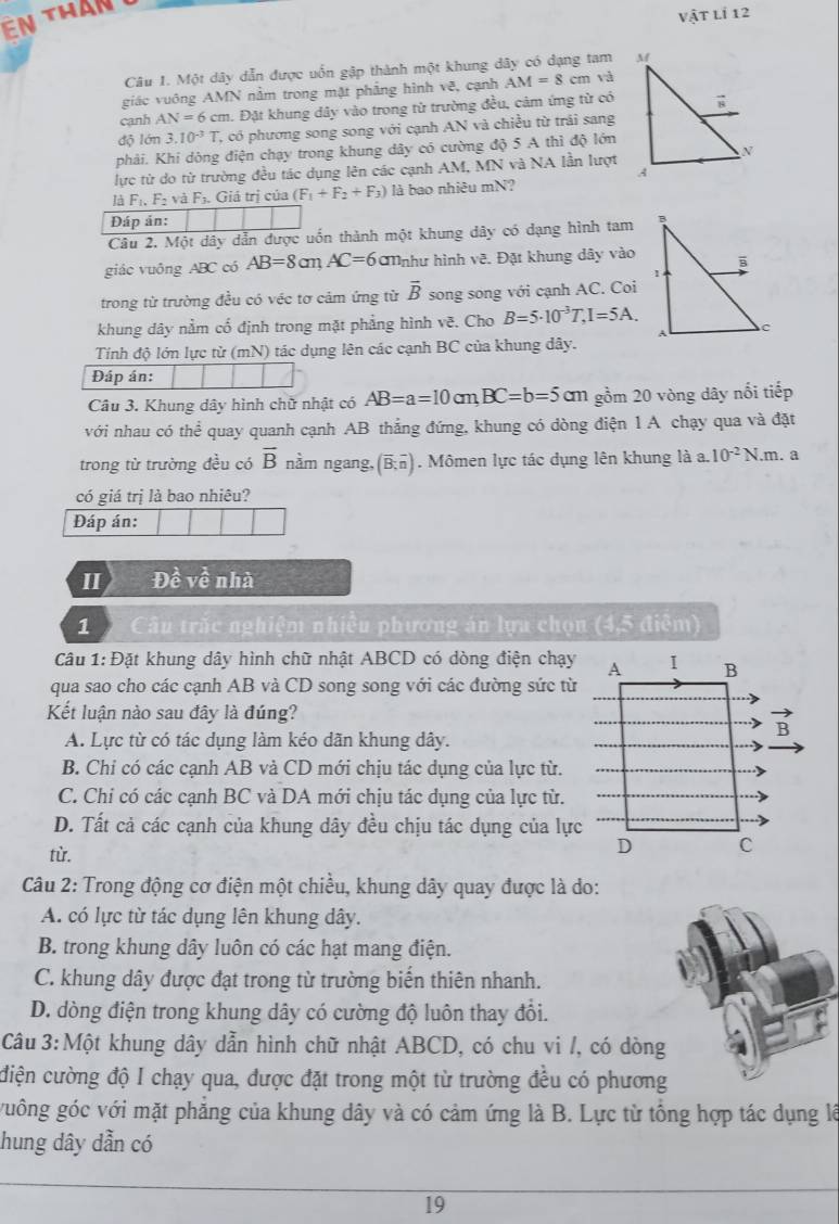 ên than
Vhat ATLi12
Câu 1. Một dây dẫn được uốn gập thành một khung dây có dạng tam 
giác vuông AMN nằm trong mặt phẳng hình vẽ, cạnh AM=8cm và
cạnh AN=6 cm. Đặt khung dây vào trong từ trường đều, cảm ứng từ có
độ lớn 3.10^(-3)T , có phương song song với cạnh AN và chiều từ trái sang
phải. Khi dòng điện chạy trong khung dây có cường độ 5 A thì độ lớn
lực từ do từ trường đều tác dụng lên các cạnh AM, MN và NA lần lượt
là F_1,F_2 F_3. Giá trị của (F_1+F_2+F_3) là bao nhiêu mN?
Đáp án:
Câu 2. Một dây dẫn được uốn thành một khung dây có dạng hình tam
giác vuông ABC có AB=8cmAC=6 a Mnhư hình vẽ. Đặt khung dây vào
trong từ trường đều có véc tơ cảm ứng từ overline B song song với cạnh AC. Coi
khung dây nằm cố định trong mặt phẳng hình vẽ. Cho B=5· 10^(-3)T,I=5A.
Tính độ lớn lực từ (mN) tác dụng lên các cạnh BC của khung dây.
Đáp án:
Câu 3. Khung dây hình chữ nhật có AB=a=10cm,BC=b=5cm gồm 20 vòng dây nổi tiếp
với nhau có the^(frac 1)e quay quanh cạnh AB thẳng đứng, khung có dòng điện 1 A chạy qua và đặt
trong từ trường đều có overline B nằm ngang, (overline B;overline n). Mômen lực tác dụng lên khung là a. 10^(-2)N. m. a
có giá trị là bao nhiêu?
Đáp án:
II Đề về nhà
1  Câu trắc nghiệm nhiều phương án lựa chọn (4,5 điễm)
Câu 1: Đặt khung dây hình chữ nhật ABCD có dòng điện chạy
qua sao cho các cạnh AB và CD song song với các đường sức từ
Kết luận nào sau đây là đúng?
A. Lực từ có tác dụng làm kéo dãn khung dây.
B. Chỉ có các cạnh AB và CD mới chịu tác dụng của lực từ.
C. Chi có các cạnh BC và DA mới chịu tác dụng của lực từ.
D. Tất cả các cạnh của khung dây đều chịu tác dụng của lực
từ.
Câu 2: Trong động cơ điện một chiều, khung dây quay được là do:
A. có lực từ tác dụng lên khung dây.
B. trong khung dây luôn có các hạt mang điện.
C. khung dây được đạt trong từ trường biển thiên nhanh.
D. dòng điện trong khung dây có cường độ luôn thay đổi.
Câu 3:Một khung dây dẫn hình chữ nhật ABCD, có chu vi /, có dòng
điện cường độ I chạy qua, được đặt trong một từ trường đều có phương
guông góc với mặt phăng của khung dây và có cảm ứng là B. Lực từ tổng hợp tác dụng lê
hung dây dẫn có
19