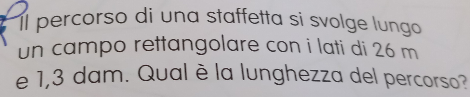 Il percorso di una staffetta si svolge lungo 
un campo rettangolare con i lati di 26 m
e 1,3 dam. Qual è la lunghezza del percorso?