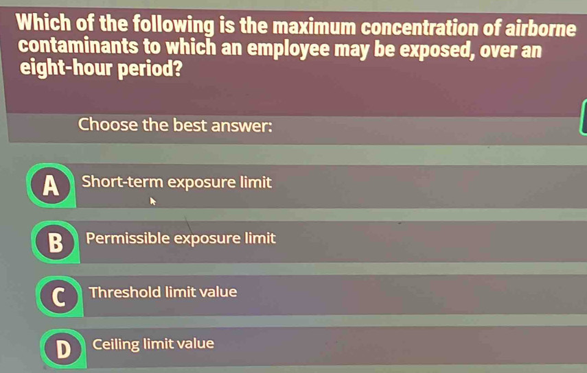 Which of the following is the maximum concentration of airborne
contaminants to which an employee may be exposed, over an
eight-hour period?
Choose the best answer:
A Short-term exposure limit
Permissible exposure limit
Threshold limit value
Ceiling limit value